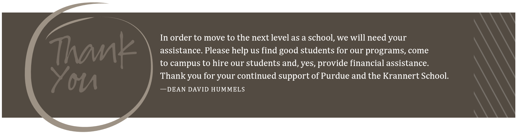 Thank You. In order to move to the next level as a school, we will need your assistance. Please help us find good students for our programs, come to campus to hire our students and, yes, provide financial assistance. Thank you for your continued support of Purdue and the Krannert School. - Dean David Hummels